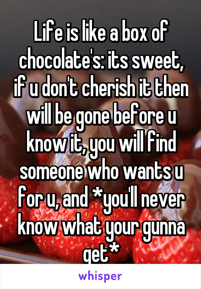 Life is like a box of chocolate's: its sweet, if u don't cherish it then will be gone before u know it, you will find someone who wants u for u, and *you'll never know what your gunna get*