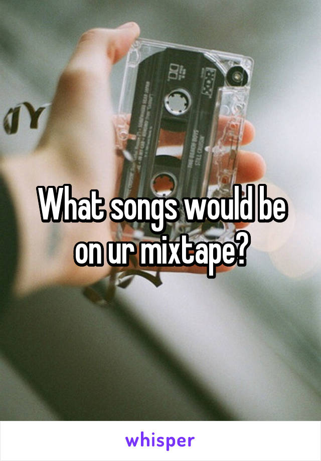 What songs would be on ur mixtape?