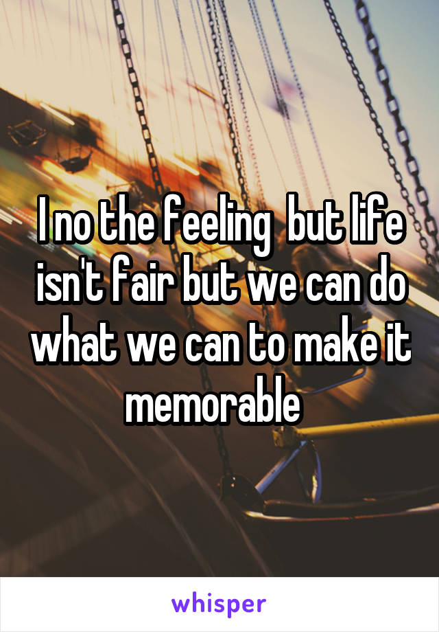 I no the feeling  but life isn't fair but we can do what we can to make it memorable  