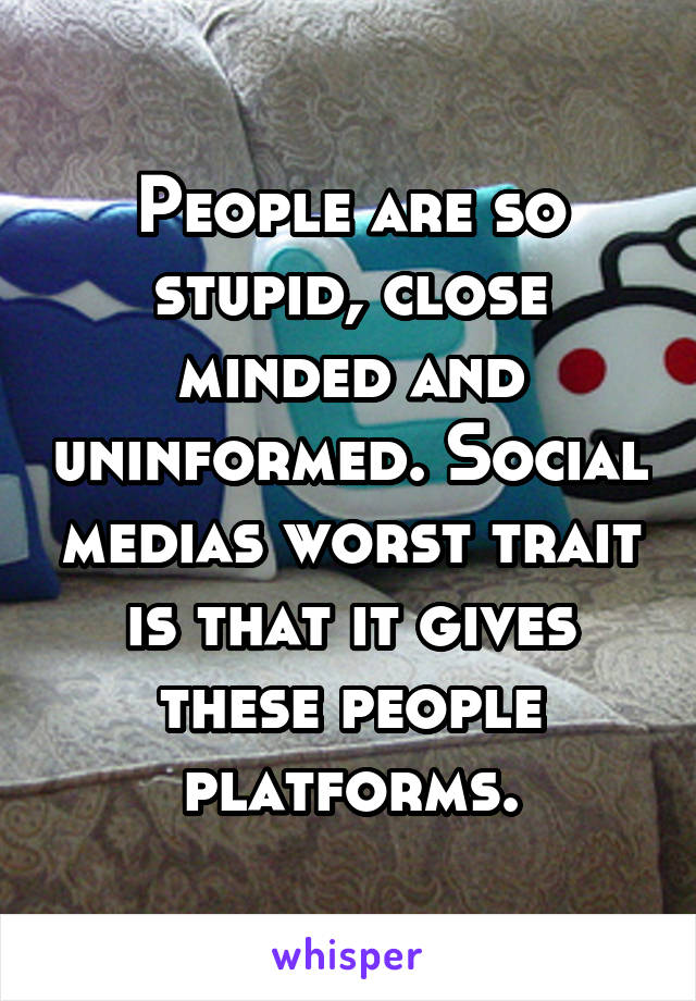 People are so stupid, close minded and uninformed. Social medias worst trait is that it gives these people platforms.