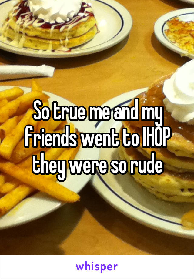 So true me and my friends went to IHOP they were so rude