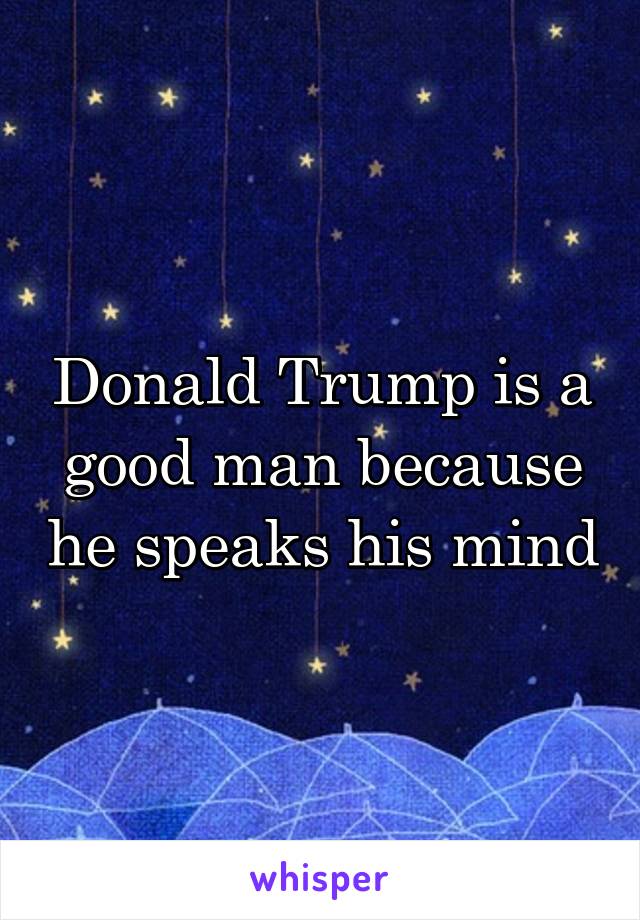 Donald Trump is a good man because he speaks his mind