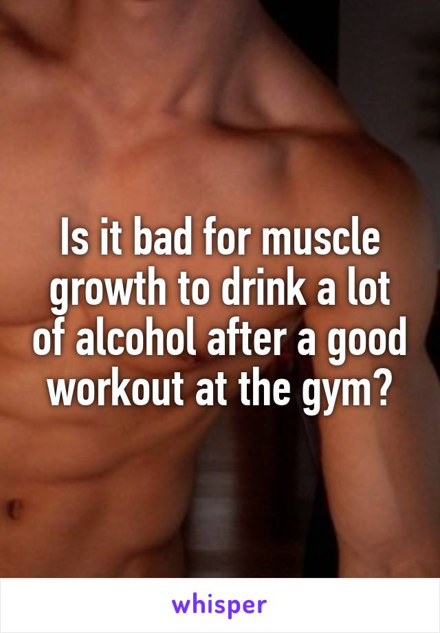 Is it bad for muscle growth to drink a lot of alcohol after a good workout at the gym?