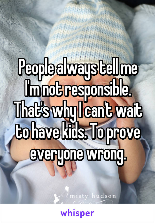 People always tell me I'm not responsible. That's why I can't wait to have kids. To prove everyone wrong.