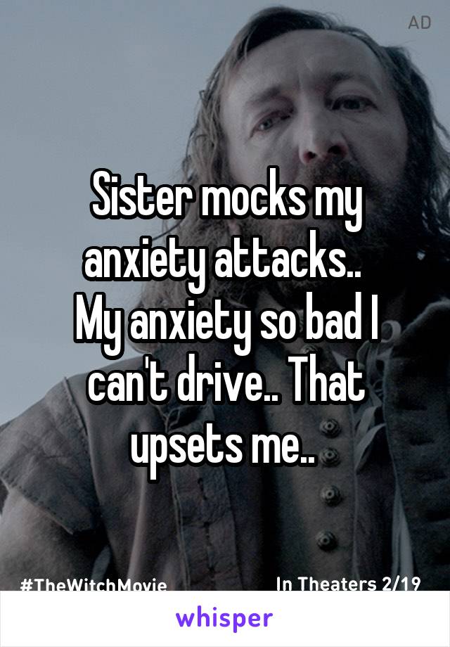 Sister mocks my anxiety attacks.. 
My anxiety so bad I can't drive.. That upsets me.. 