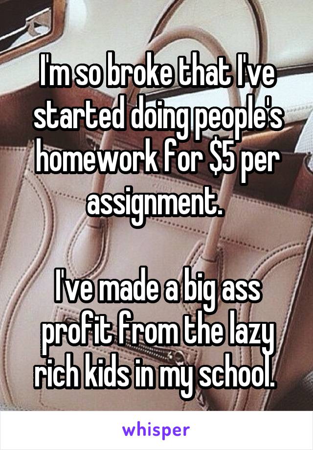 I'm so broke that I've started doing people's homework for $5 per assignment. 

I've made a big ass profit from the lazy rich kids in my school. 
