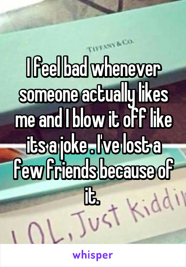 I feel bad whenever someone actually likes me and I blow it off like its a joke . I've lost a few friends because of it. 
