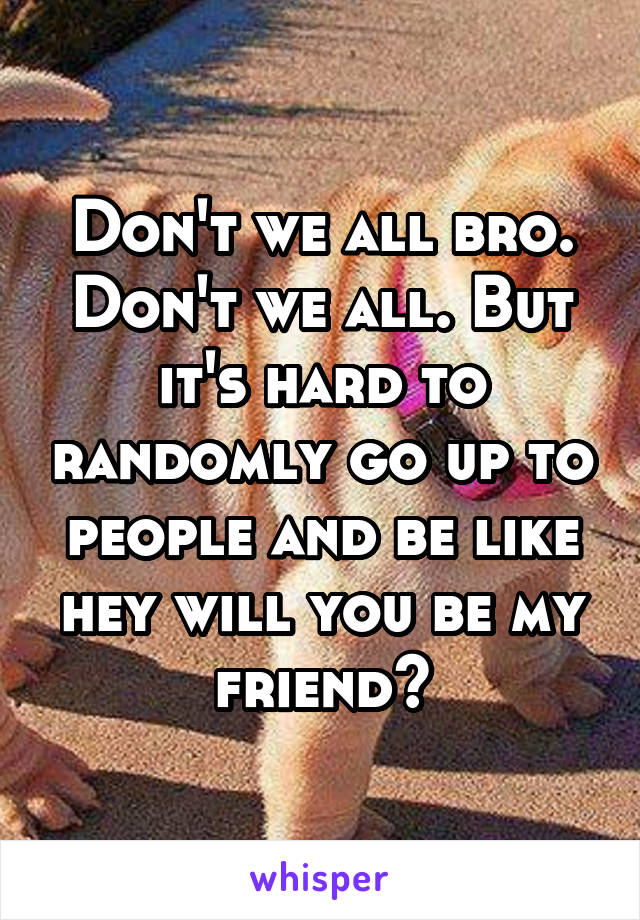 Don't we all bro. Don't we all. But it's hard to randomly go up to people and be like hey will you be my friend?