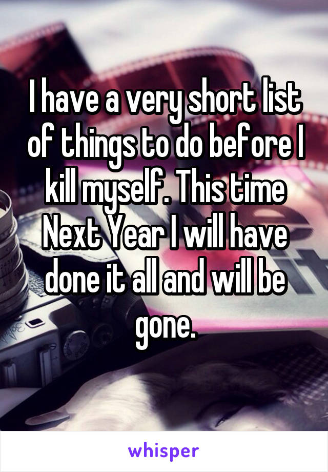 I have a very short list of things to do before I kill myself. This time Next Year I will have done it all and will be gone.
