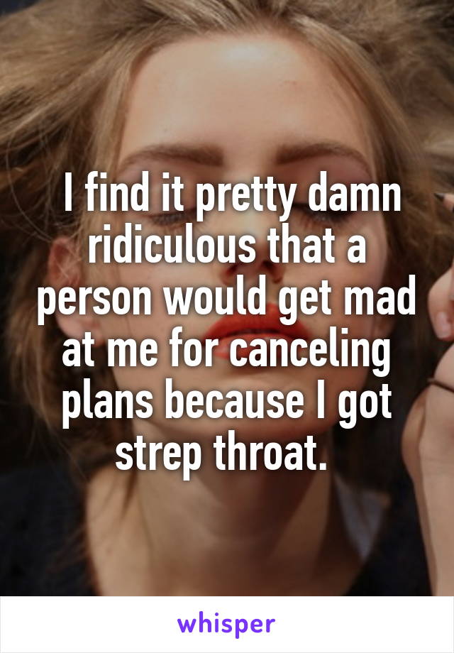  I find it pretty damn ridiculous that a person would get mad at me for canceling plans because I got strep throat. 