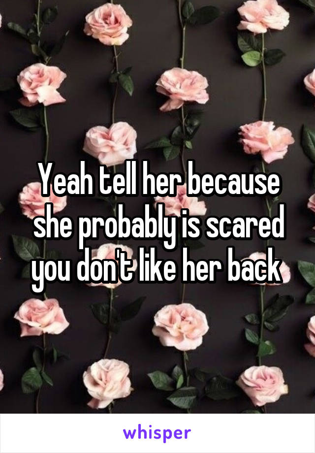 Yeah tell her because she probably is scared you don't like her back 