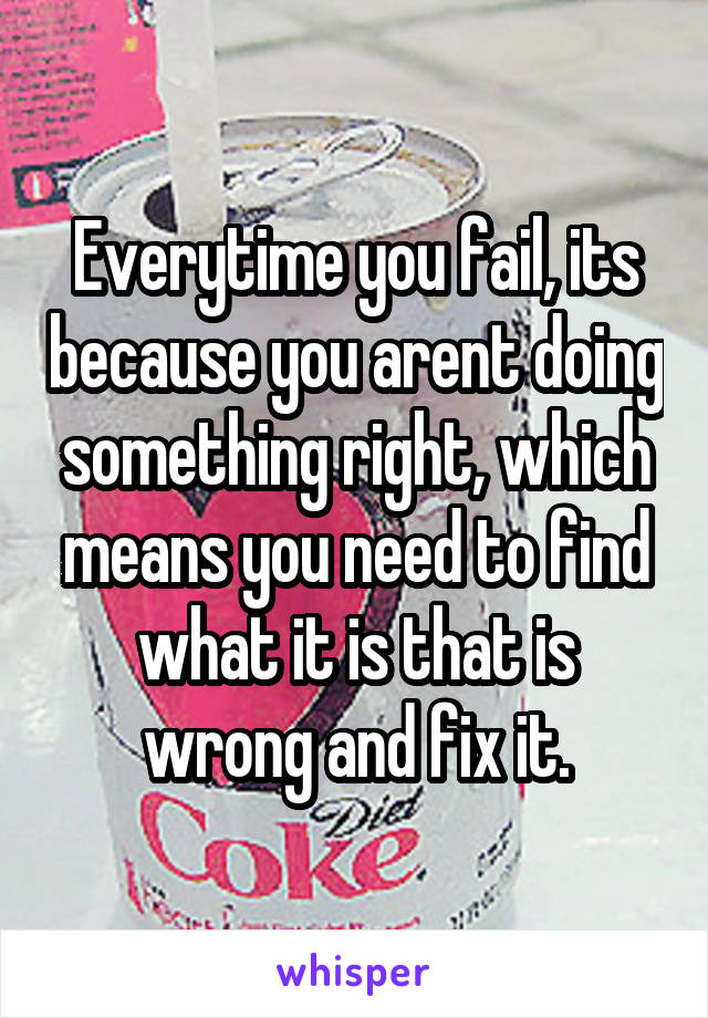 Everytime you fail, its because you arent doing something right, which means you need to find what it is that is wrong and fix it.