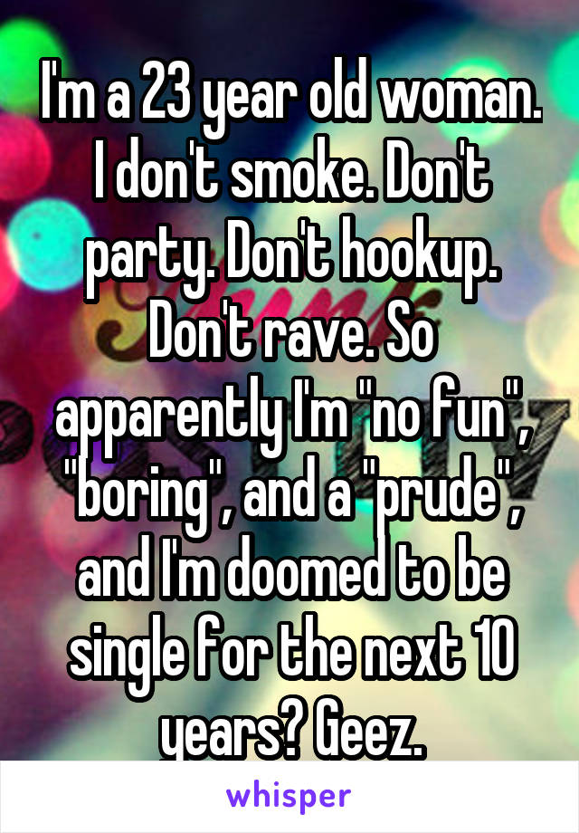 I'm a 23 year old woman. I don't smoke. Don't party. Don't hookup. Don't rave. So apparently I'm "no fun", "boring", and a "prude", and I'm doomed to be single for the next 10 years? Geez.