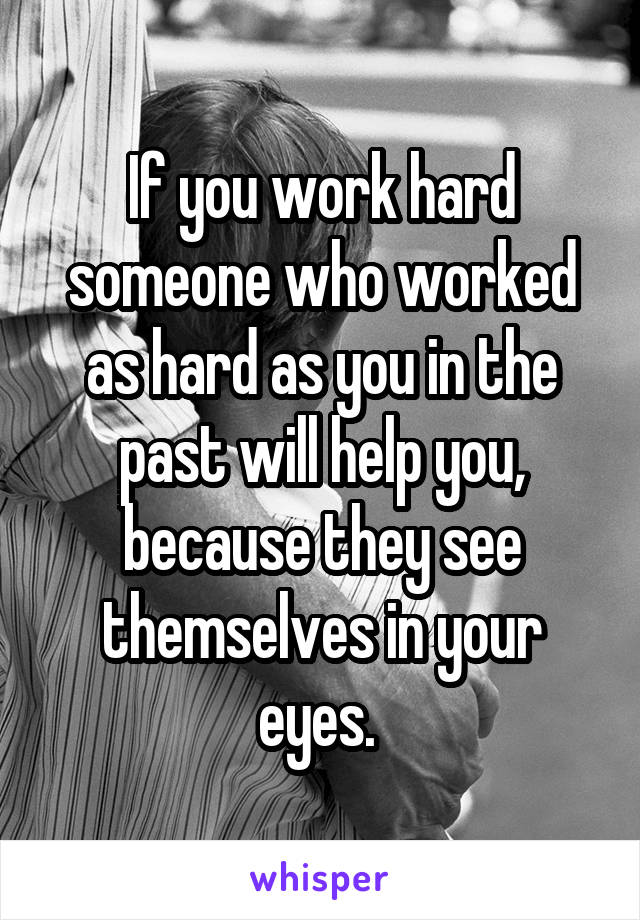 If you work hard someone who worked as hard as you in the past will help you, because they see themselves in your eyes. 