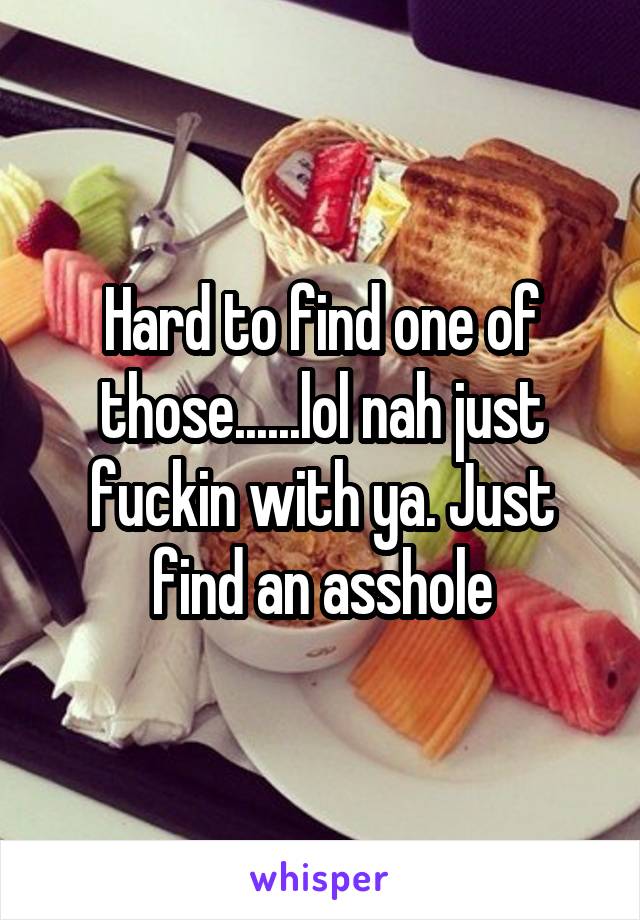 Hard to find one of those......lol nah just fuckin with ya. Just find an asshole