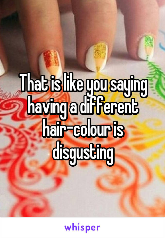 That is like you saying having a different hair-colour is disgusting