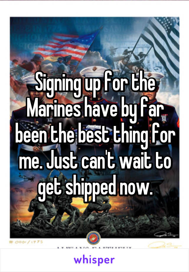 Signing up for the Marines have by far been the best thing for me. Just can't wait to get shipped now.