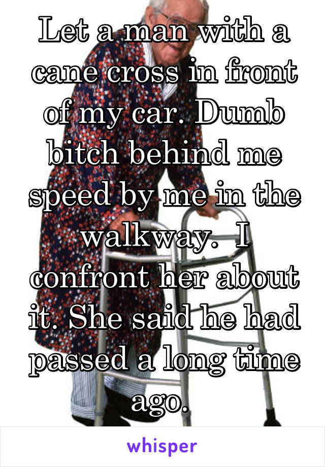Let a man with a cane cross in front of my car. Dumb bitch behind me speed by me in the walkway.  I confront her about it. She said he had passed a long time ago. 
Entitled drivers!