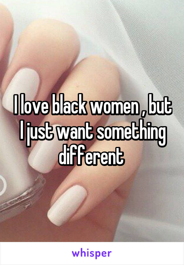 I love black women , but I just want something different 