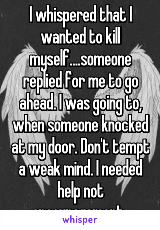 I whispered that I wanted to kill myself....someone replied for me to go ahead. I was going to, when someone knocked at my door. Don't tempt a weak mind. I needed help not encouragement. 