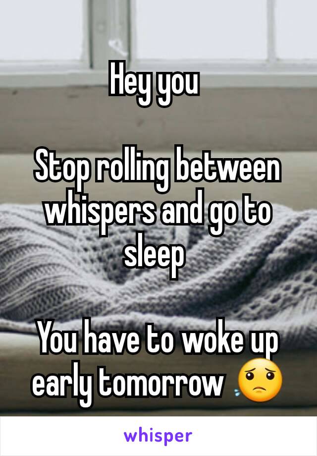 Hey you 

Stop rolling between whispers and go to sleep 

You have to woke up early tomorrow 😟