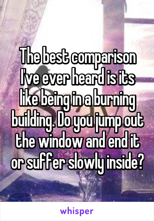 The best comparison I've ever heard is its like being in a burning building. Do you jump out the window and end it or suffer slowly inside?