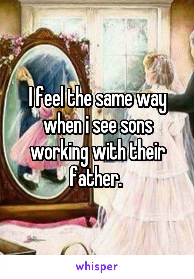 I feel the same way when i see sons working with their father. 