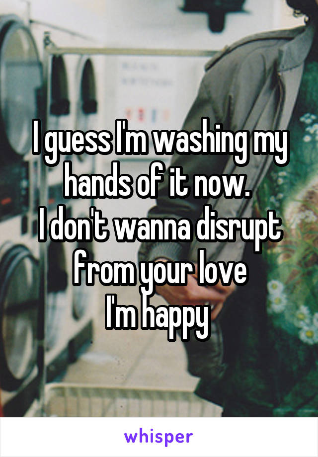I guess I'm washing my hands of it now. 
I don't wanna disrupt from your love
I'm happy 
