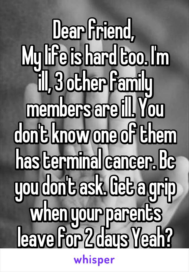 Dear friend, 
My life is hard too. I'm ill, 3 other family members are ill. You don't know one of them has terminal cancer. Bc you don't ask. Get a grip when your parents leave for 2 days Yeah?