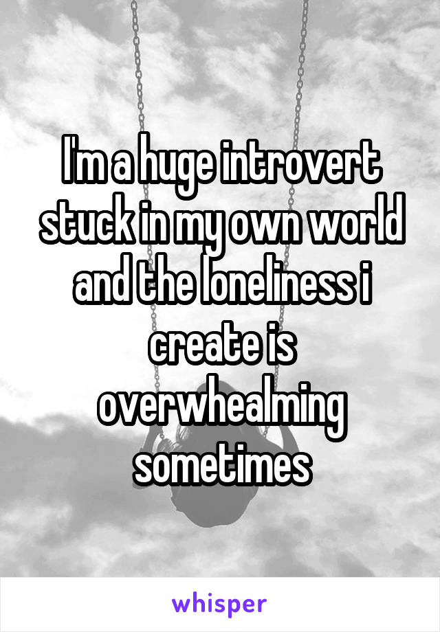 I'm a huge introvert stuck in my own world and the loneliness i create is overwhealming sometimes