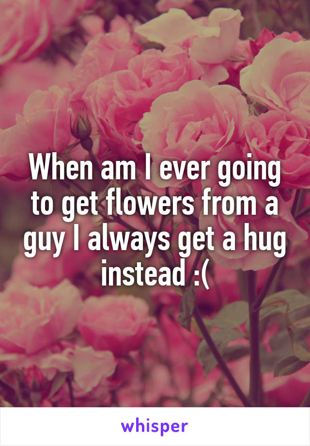 When am I ever going to get flowers from a guy I always get a hug instead :(