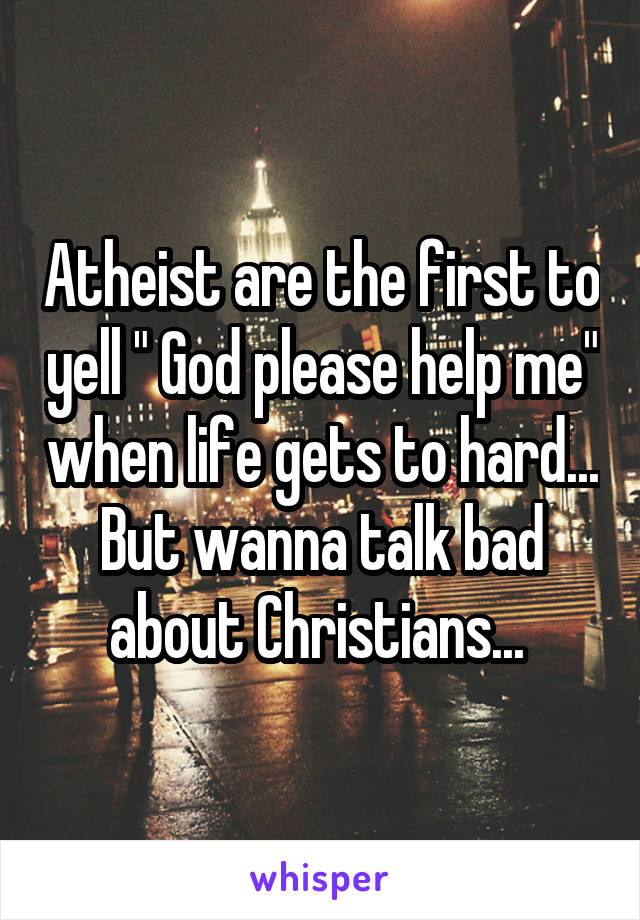 Atheist are the first to yell " God please help me" when life gets to hard... But wanna talk bad about Christians... 