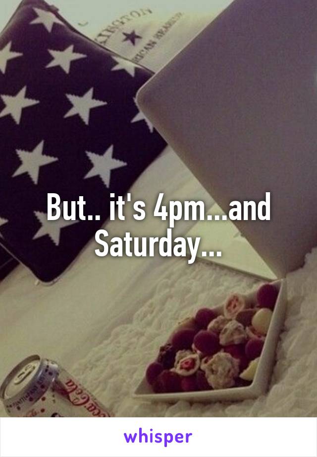 But.. it's 4pm...and Saturday...