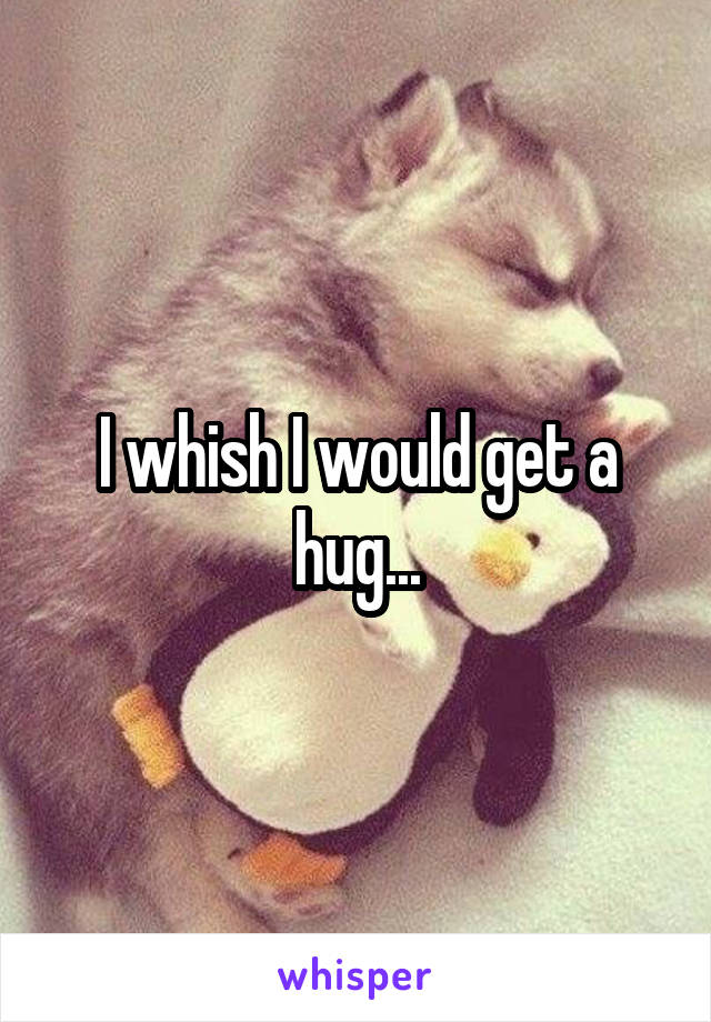 I whish I would get a hug...