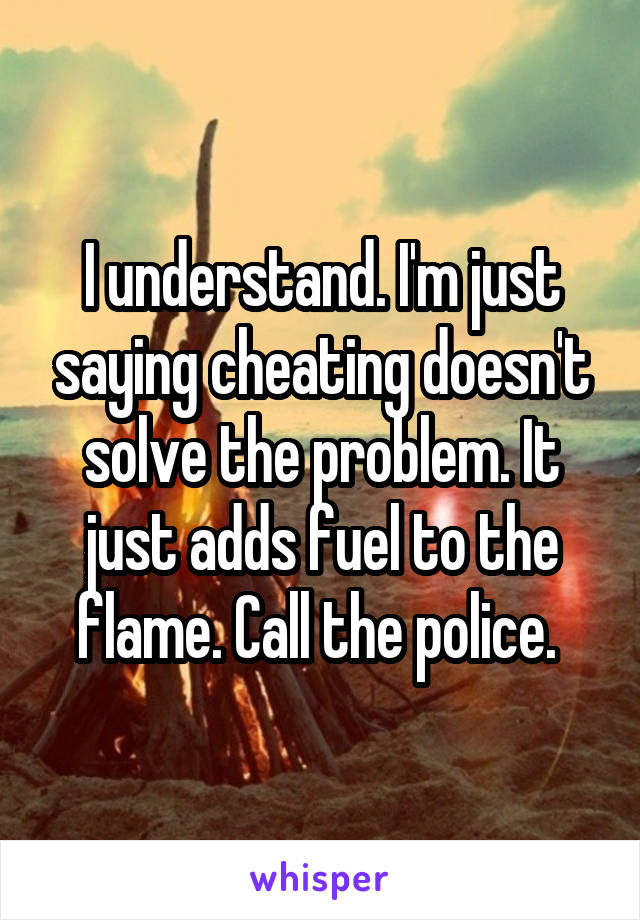 I understand. I'm just saying cheating doesn't solve the problem. It just adds fuel to the flame. Call the police. 