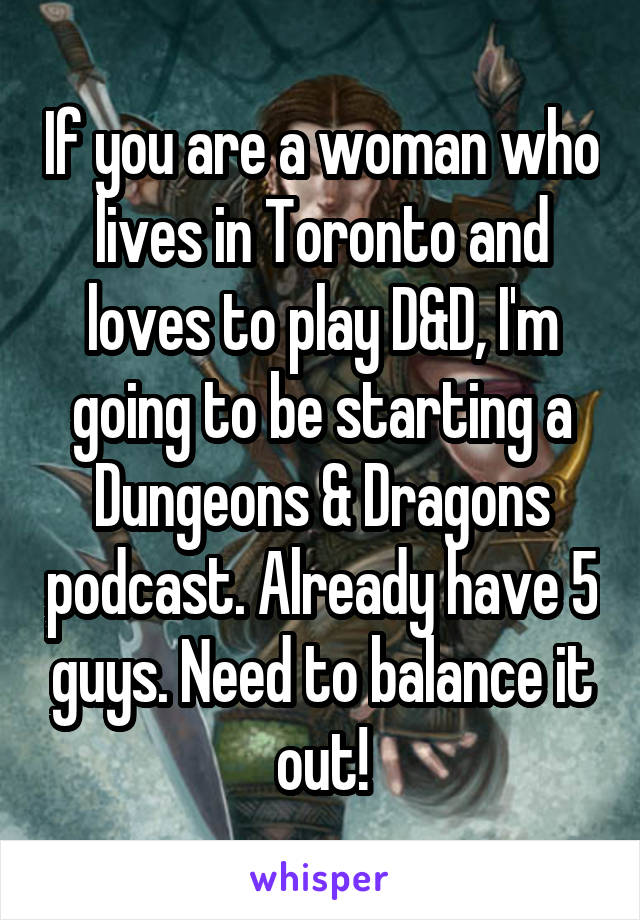 If you are a woman who lives in Toronto and loves to play D&D, I'm going to be starting a Dungeons & Dragons podcast. Already have 5 guys. Need to balance it out!