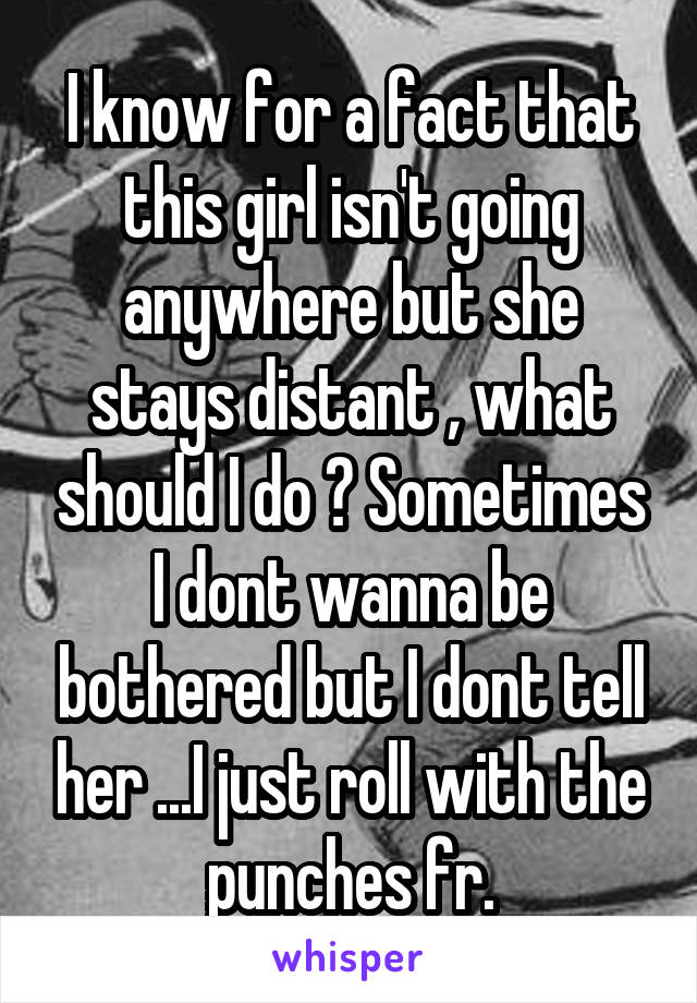 I know for a fact that this girl isn't going anywhere but she stays distant , what should I do ? Sometimes I dont wanna be bothered but I dont tell her ...I just roll with the punches fr.