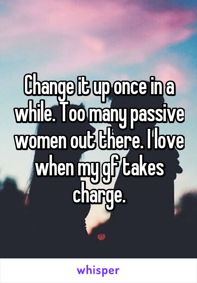 Change it up once in a while. Too many passive women out there. I love when my gf takes charge.