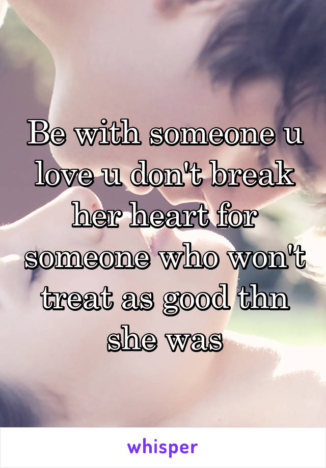 Be with someone u love u don't break her heart for someone who won't treat as good thn she was