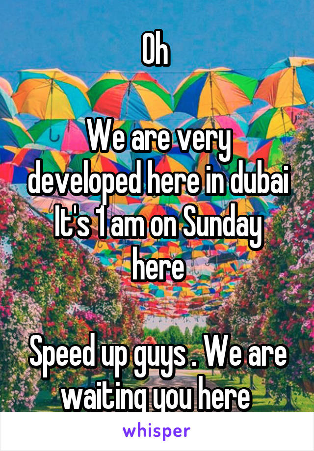 Oh 

We are very developed here in dubai
It's 1 am on Sunday here

Speed up guys . We are waiting you here 