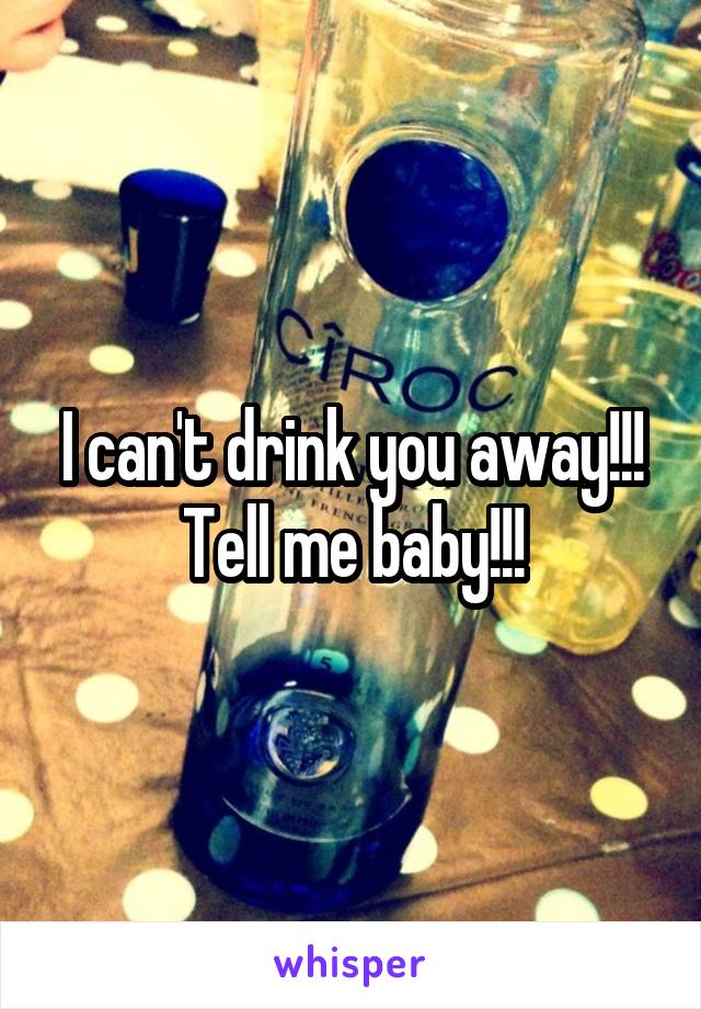 I can't drink you away!!!
Tell me baby!!!