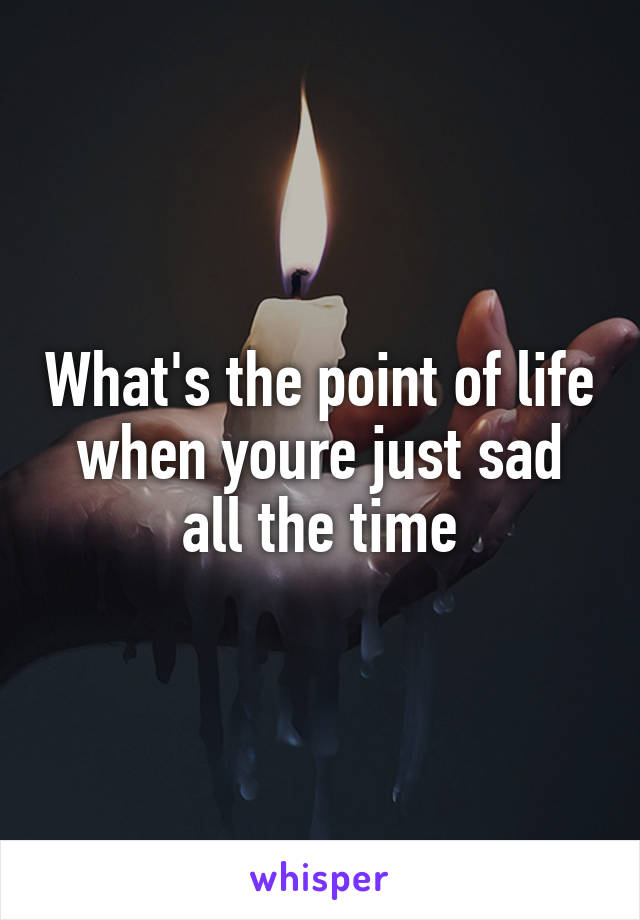 What's the point of life when youre just sad all the time