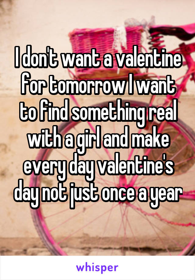 I don't want a valentine for tomorrow I want to find something real with a girl and make every day valentine's day not just once a year 