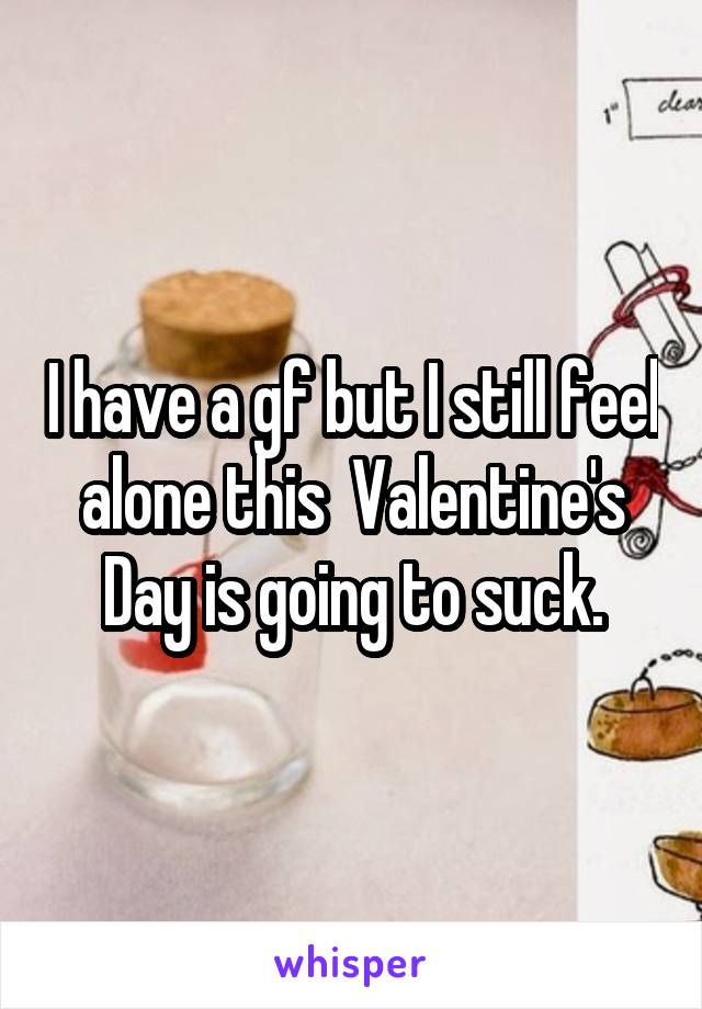 I have a gf but I still feel alone this  Valentine's Day is going to suck.