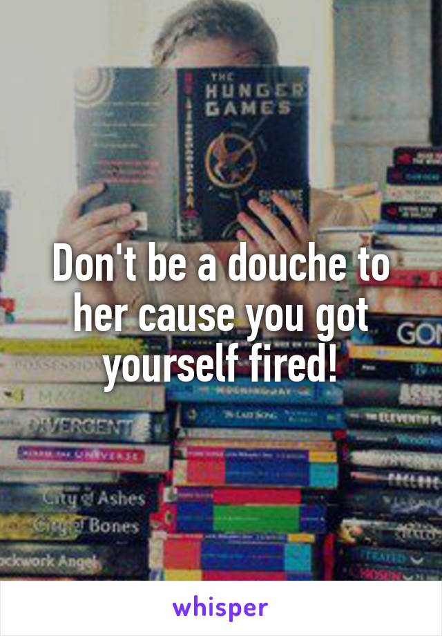 Don't be a douche to her cause you got yourself fired!