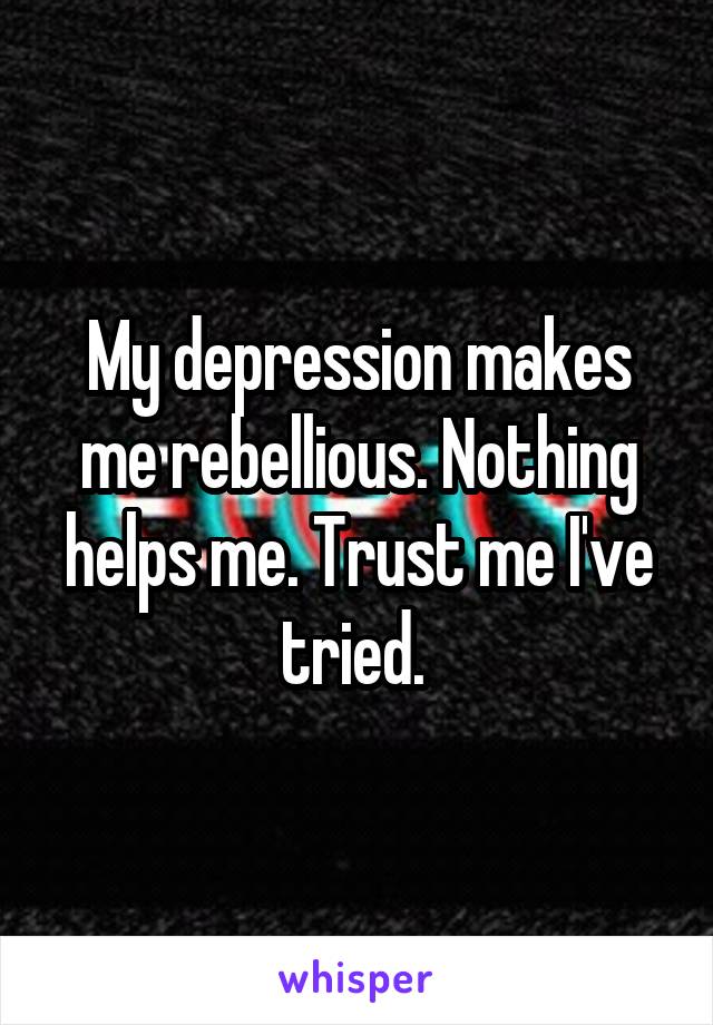 My depression makes me rebellious. Nothing helps me. Trust me I've tried. 