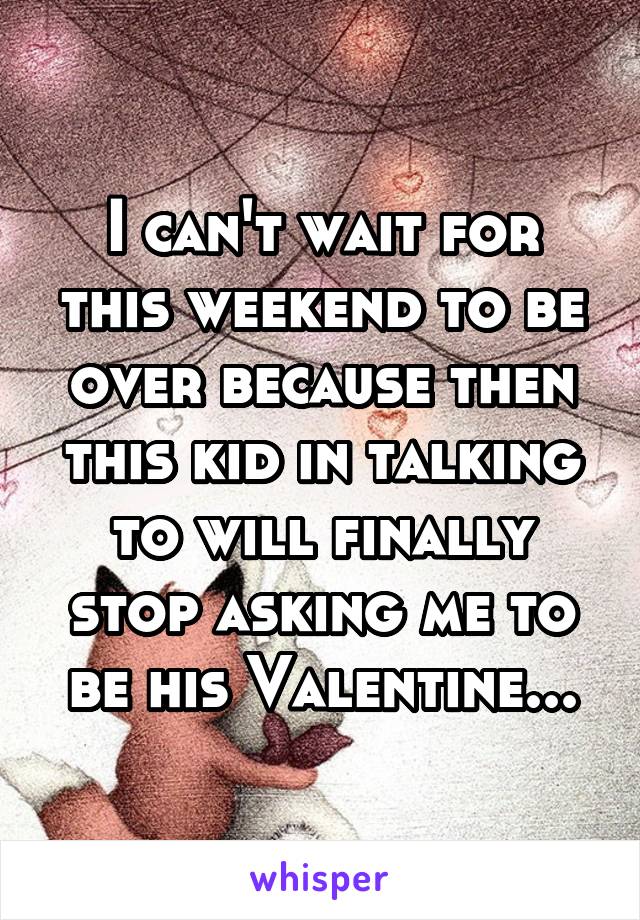 I can't wait for this weekend to be over because then this kid in talking to will finally stop asking me to be his Valentine...