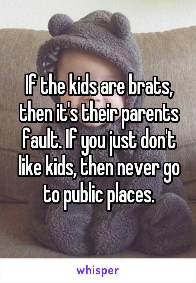 If the kids are brats, then it's their parents fault. If you just don't like kids, then never go to public places.