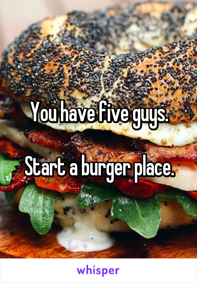 You have five guys.

Start a burger place.