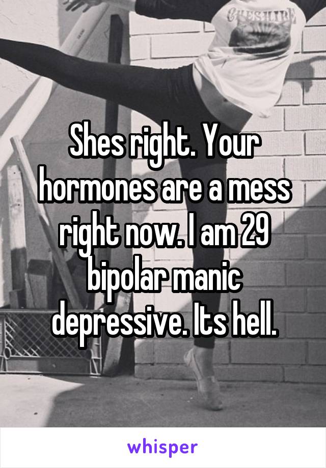 Shes right. Your hormones are a mess right now. I am 29 bipolar manic depressive. Its hell.